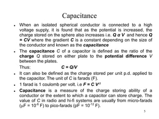 5
Capacitance
 When an isolated spherical conductor is connected to a high
voltage supply, it is found that as the potential is increased, the
charge stored on the sphere also increases i.e. Q α V and hence Q
= CV where the gradient C is a constant depending on the size of
the conductor and known as the capacitance
 The capacitance C of a capacitor is defined as the ratio of the
charge Q stored on either plate to the potential difference V
between the plates.
Thus: C = Q/V
 It can also be defined as the charge stored per unit p.d. applied to
the capacitor. The unit of C is farads (F).
 1 farad is 1 coulomb per volt. i.e F = C V-1
 Capacitance is a measure of the charge storing ability of a
conductor or the extent to which a capacitor can store charge. The
value of C in radio and hi-fi systems are usually from micro-farads
(F = 10-6
F) to pico-farads (pF = 10-12
F).
 