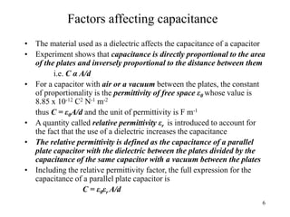 6
Factors affecting capacitance
• The material used as a dielectric affects the capacitance of a capacitor
• Experiment shows that capacitance is directly proportional to the area
of the plates and inversely proportional to the distance between them
i.e. C α A/d
• For a capacitor with air or a vacuum between the plates, the constant
of proportionality is the permittivity of free space ε0 whose value is
8.85 x 10-12 C2 N-1 m-2
thus C = ε0A/d and the unit of permittivity is F m-1
• A quantity called relative permittivity εr is introduced to account for
the fact that the use of a dielectric increases the capacitance
• The relative permittivity is defined as the capacitance of a parallel
plate capacitor with the dielectric between the plates divided by the
capacitance of the same capacitor with a vacuum between the plates
• Including the relative permittivity factor, the full expression for the
capacitance of a parallel plate capacitor is
C = ε0εr A/d
 