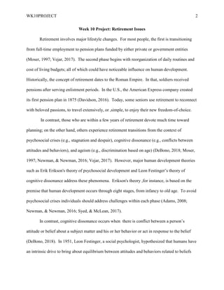 WK10PROJECT 2
Week 10 Project: Retirement Issues
Retirement involves major lifestyle changes. For most people, the first is transitioning
from full-time employment to pension plans funded by either private or government entities
(Moser, 1997; Vejar, 2017). The second phase begins with reorganization of daily routines and
cost of living budgets; all of which could have noticeable influence on human development.
Historically, the concept of retirement dates to the Roman Empire. In that, soldiers received
pensions after serving enlistment periods. In the U.S., the American Express company created
its first pension plan in 1875 (Davidson, 2016). Today, some seniors use retirement to reconnect
with beloved passions, to travel extensively, or ,simple, to enjoy their new freedom-of-choice.
In contrast, those who are within a few years of retirement devote much time toward
planning; on the other hand, others experience retirement transitions from the context of
psychosocial crises (e.g., stagnation and despair), cognitive dissonance (e.g., conflicts between
attitudes and behaviors), and ageism (e.g., discrimination based on age) (DeBono, 2018; Moser,
1997; Newman, & Newman, 2016; Vejar, 2017). However, major human development theories
such as Erik Erikson's theory of psychosocial development and Leon Festinger’s theory of
cognitive dissonance address these phenomena. Erikson's theory ,for instance, is based on the
premise that human development occurs through eight stages, from infancy to old age. To avoid
psychosocial crises individuals should address challenges within each phase (Adams, 2008;
Newman, & Newman, 2016; Syed, & McLean, 2017).
In contrast, cognitive dissonance occurs when there is conflict between a person’s
attitude or belief about a subject matter and his or her behavior or act in response to the belief
(DeBono, 2018). In 1951, Leon Festinger, a social psychologist, hypothesized that humans have
an intrinsic drive to bring about equilibrium between attitudes and behaviors related to beliefs
 