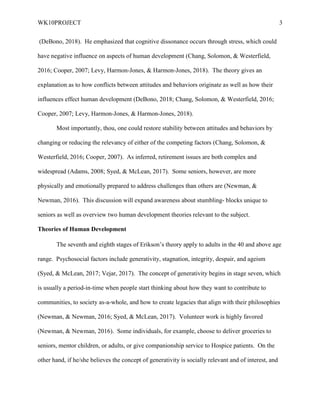 WK10PROJECT 3
(DeBono, 2018). He emphasized that cognitive dissonance occurs through stress, which could
have negative influence on aspects of human development (Chang, Solomon, & Westerfield,
2016; Cooper, 2007; Levy, Harmon-Jones, & Harmon-Jones, 2018). The theory gives an
explanation as to how conflicts between attitudes and behaviors originate as well as how their
influences effect human development (DeBono, 2018; Chang, Solomon, & Westerfield, 2016;
Cooper, 2007; Levy, Harmon-Jones, & Harmon-Jones, 2018).
Most importantly, thou, one could restore stability between attitudes and behaviors by
changing or reducing the relevancy of either of the competing factors (Chang, Solomon, &
Westerfield, 2016; Cooper, 2007). As inferred, retirement issues are both complex and
widespread (Adams, 2008; Syed, & McLean, 2017). Some seniors, however, are more
physically and emotionally prepared to address challenges than others are (Newman, &
Newman, 2016). This discussion will expand awareness about stumbling- blocks unique to
seniors as well as overview two human development theories relevant to the subject.
Theories of Human Development
The seventh and eighth stages of Erikson’s theory apply to adults in the 40 and above age
range. Psychosocial factors include generativity, stagnation, integrity, despair, and ageism
(Syed, & McLean, 2017; Vejar, 2017). The concept of generativity begins in stage seven, which
is usually a period-in-time when people start thinking about how they want to contribute to
communities, to society as-a-whole, and how to create legacies that align with their philosophies
(Newman, & Newman, 2016; Syed, & McLean, 2017). Volunteer work is highly favored
(Newman, & Newman, 2016). Some individuals, for example, choose to deliver groceries to
seniors, mentor children, or adults, or give companionship service to Hospice patients. On the
other hand, if he/she believes the concept of generativity is socially relevant and of interest, and
 
