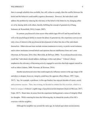 WK10PROJECT 4
there is enough schedule-time available, but, still, refuse to comply, then the conflict between the
belief and the behavior could enable cognitive dissonance. However, the individual could
address the problem by reducing the relevancy of the belief or the behavior, by changing either
or, or by sharing skills with others, thereby fulfilling the concept of generativity (Chang,
Solomon, & Westerfield, 2016; Cooper, 2007).
In contrast, psychosocial crises occur when adults (ages 40 to 65 and beyond) lack the
will or the psychological ability to master the phase of generativity; this experience conveys not
only a loss of interest in the psychosocial development of others but also of the individuals
themselves. Other relevant traits include extreme tendencies to worry, to prefer social isolation,
and to show intolerance toward beliefs and opinions that are indifference from one’s own
(Newman, & Newman, 2016; Hiel, Mervielde, & DeFruyt, 2006). To avoid psychosocial crises,
recall that “individuals should address challenges within each phase.” Erikson’s theory
emphasizes the relevancy of becoming actively engaged in activities that help support oneself as
well as others (Adams, 2008; Newman, & Newman, 2016).
Another psychosocial crisis that could negatively influence seniors in the age range of 60
and above is despair; however, integrity could have the opposite effect (Moser, 1997; Vejar,
2017). Say, for example, a professor, in this age bracket, has enjoyed decades of career, social,
and economic success. Then, one evening, he decided to conduct his life overview, which is a
behavior unique to Erikson’s eighth stage of psychosocial development (Syed, & McLean, 2017;
Vejar, 2017). Hours later, he arose from the experience feeling proud, a sense of integrity filled
his thoughts. While watering his lawn the following day, he shared the results of his life’s
overview with his neighbor.
Although his neighbor was around the same age, he lacked equivalent socioeconomic
 