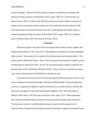 WK10PROJECT 6
across the lifespan. Whereas CD is the product of negative conflict between attitudes and
behaviors (Chang, Solomon, & Westerfield, 2016; Cooper, 2007; Levy, Harmon-Jones, &
Harmon-Jones, 2018). In other words, PD theories discuss constructs which are relevance to
humans (such as retirement) and then explain how such could affect the development of life.
From this perspective, both theories play vital roles in understanding the complex nature of
human development (Chang, Solomon, & Westerfield, 2016; Cooper, 2007; Levy, Harmon-
Jones, & Harmon-Jones, 2018; Newman, & Newman , 2016).
Conclusion
Retirement signals a new path in life, the reorganization of daily routines, budgets, and
lifestyle choices (Moser, 1997; Vejar, 2017). Deciding how to fund the new venture supersedes
other concerns. Some seniors rely on pension funds from private or government entities. This
practice dates to the Roman Empire. That is, after serving an enlistment period, solders received
monthly pensions (Davidson, 2016). In 1875, the American Express company created the first
pension policy in the United States (Davidson, 2016). Today, seniors use retirement in various
ways, such as reconnecting with old hobbies or starting new ones.
In contrast, those who are near retirement age begin the planning process; however, some
seniors experience the transition through “retirement stumbling-blocks” such as psychosocial
crises (e.g., stagnation and despair), cognitive dissonance (e.g., conflicts between attitudes and
behaviors), and ageism or age related discrimination (DeBono, 2018; Hiel, Mervielde, &
DeFruyt, 2006; Moser, 1997; Newman, & Newman, 2016; Vejar, 2017). Most importantly,
thou, human development theories expand our awareness and knowledge about such factors.
This discussion overviews stumbling-blocks unique to seniors from the perspectives of
Erikson's theory of psychosocial development and Leon Festinger’s cognitive dissonance theory.
 