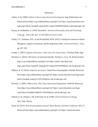 WK10PROJECT 7
References
Adams, G. R. (2008). Erikson’s theory of psychosocial development. Sage Publications, Inc.
Retrieved from https://ezp.waldenulibrary.org/login? url=https://search.ebscohost.com/
login.aspx?direct=true&db=edsgvr&AN=edsgcl.2660600102&site=edslive&scope=site
Bussey, K. & Bandura, A. (1984, December). Journal of Personality & Social Psychology,
47(6), pp., 1292-1302. doi: 10.1037/0022-3514.47.6.1292.
Chang, T.Y., Solomon, D.H., & and Westerfield, M.M. (2016). Looking for someone to blame:
Delegation, cognitive dissonance, and the disposition effect. Journal of Finance, 71(1),
pp. 267–302.
Cooper, J. (2007). Cognitive dissonance: Fifty years of a classic theory. Newbury Park: Sage.
Davidson, L. (2016). The history of retirement benefits. Workforce, (7), p. 36. Retrieved from
https://ezp.waldenulibrary.org/login? url=https://search. ebscohost.com/
login.aspx?direct=true&db=edsgea&AN=edsgcl.458164298&site=eds-live&scope=site
DeBono, K. G. (2018). Cognitive dissonance. Salem Press Encyclopedia of Health. Retrieved
from https://ezp.waldenulibrary.org/login?url=https://search.ebscohost.com/login.aspx?
direct=true&db=ers&AN=93871844&site=eds-live&scope=site
Deveson, T. (2001). What is new. TES: Times Educational Supplement, 4446(10). Retrieved
from https://ezp.waldenulibrary.org/login?url=https://search.ebscohost.com/login
.aspx?direct=true&db=trh&AN=5364366&site=eds-live&scope=site
Erikson, E. H., Erikson, J. M., & Kivnick, H. Q. (1986). Vital involvement in old age.
New York: Norton.
Feuer, M. (2015). How do you measure success? Smart Business Northern California, 8(9), 23.
Retrieved from https://ezp.waldenulibrary.org/login? url=https://search.ebscohost.
 