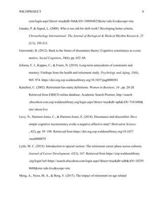 WK10PROJECT 8
com/login.aspx?direct=true&db=bth&AN=108894825&site=eds-live&scope=site
Gander, P. & Signal, L. (2008). Who is too old for shift work? Developing better criteria.
Chronobiology International: The Journal of Biological & Medical Rhythm Research, 25
(2/3), 199-213.
Gawronski, B. (2012). Back to the future of dissonance theory: Cognitive consistency as a core
motive. Social Cognition, 30(6), pp. 652–68.
Infurna, F. J., Kappes, C., & Fraire, N. (2018). Long-term antecedents of constraints and
mastery: Findings from the health and retirement study. Psychology and Aging, 33(6),
965–974. https://doi-org.ezp.waldenulibrary.org/10.1037/pag0000281
Kanchier, C. (2002). Retirement has many definitions. Women in Business, 54 , pp. 20-20.
Retrieved from EBSCO online database, Academic Search Premier, http://search
.ebscohost.com.ezp.waldenulibrary.org/login.aspx?direct=true&db=aph&AN=7181600&
site=ehost-live
Levy, N., Harmon-Jones, C., & Harmon-Jones, E. (2018). Dissonance and discomfort: Do a
simple cognitive inconsistency evoke a negative affective state? Motivation Science
, 4(2), pp. 95–108. Retrieved from https://doi.org.ezp.waldenulibrary.org/10.1037
/mot0000079
Lytle, M. C. (2015). Introduction to special section: The retirement career phase across cultures.
Journal of Career Development, 42(3), 167. Retrieved from https://ezp.waldenulibrary
.org/login?url=https://search.ebscohost.com/login.aspx?direct=true&db=edb&AN=10259
8608&site=eds-live&scope=site
Meng, A., Nexø, M. A., & Borg, V. (2017). The impact of retirement on age related
 