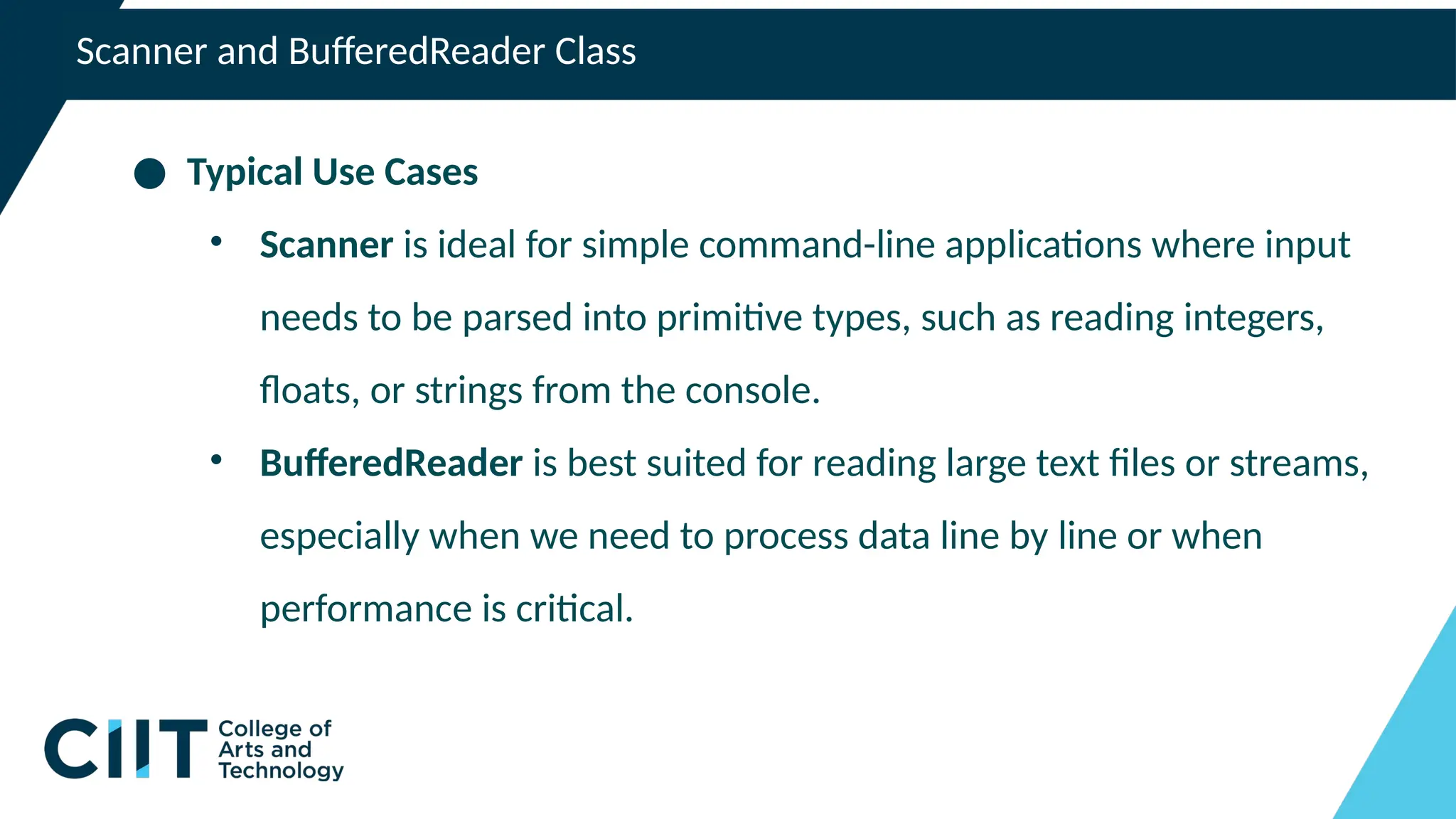 Scanner and BufferedReader Class
● Typical Use Cases
• Scanner is ideal for simple command-line applications where input
needs to be parsed into primitive types, such as reading integers,
floats, or strings from the console.
• BufferedReader is best suited for reading large text files or streams,
especially when we need to process data line by line or when
performance is critical.
 