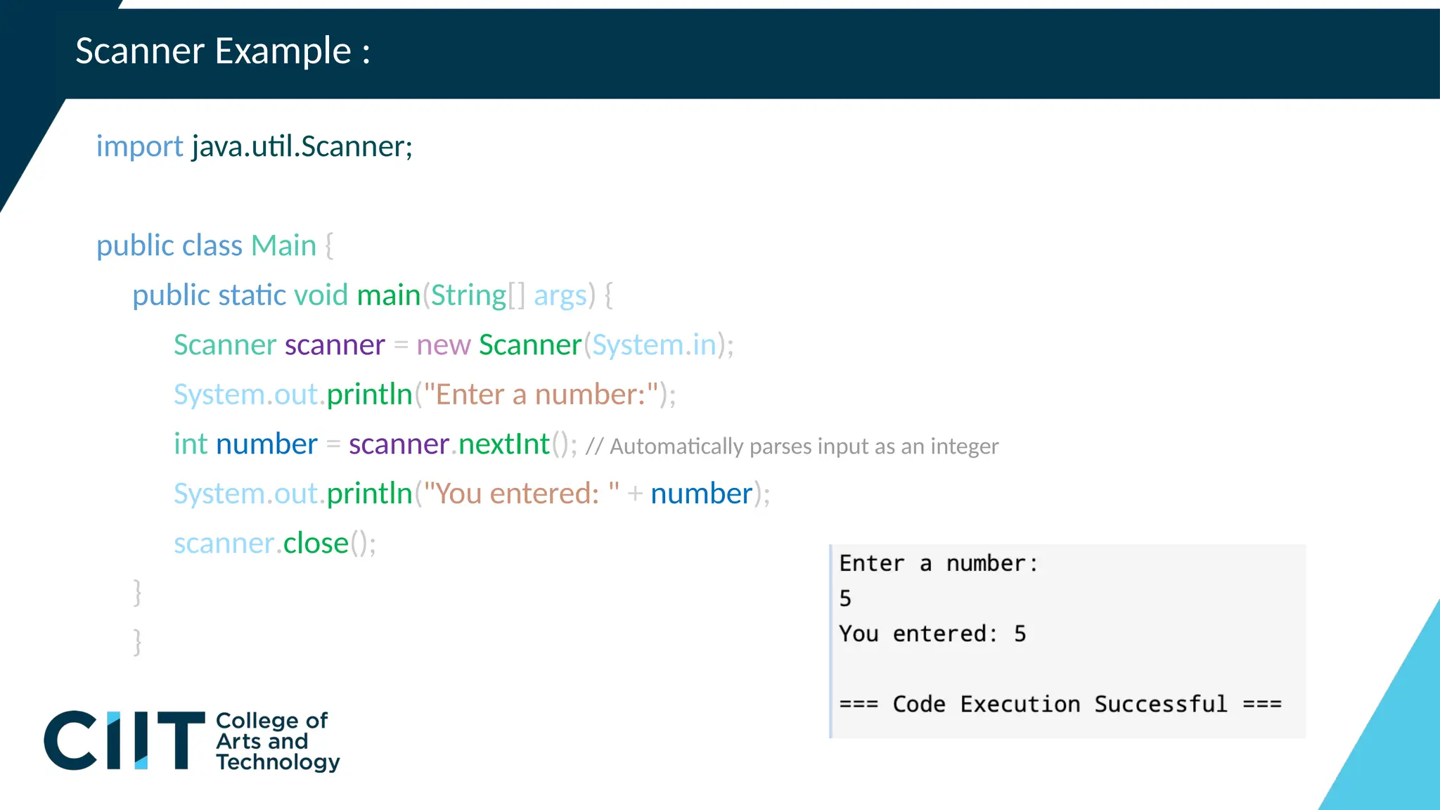 Scanner Example :
import java.util.Scanner;
public class Main {
public static void main(String[] args) {
Scanner scanner = new Scanner(System.in);
System.out.println("Enter a number:");
int number = scanner.nextInt(); // Automatically parses input as an integer
System.out.println("You entered: " + number);
scanner.close();
}
}
 