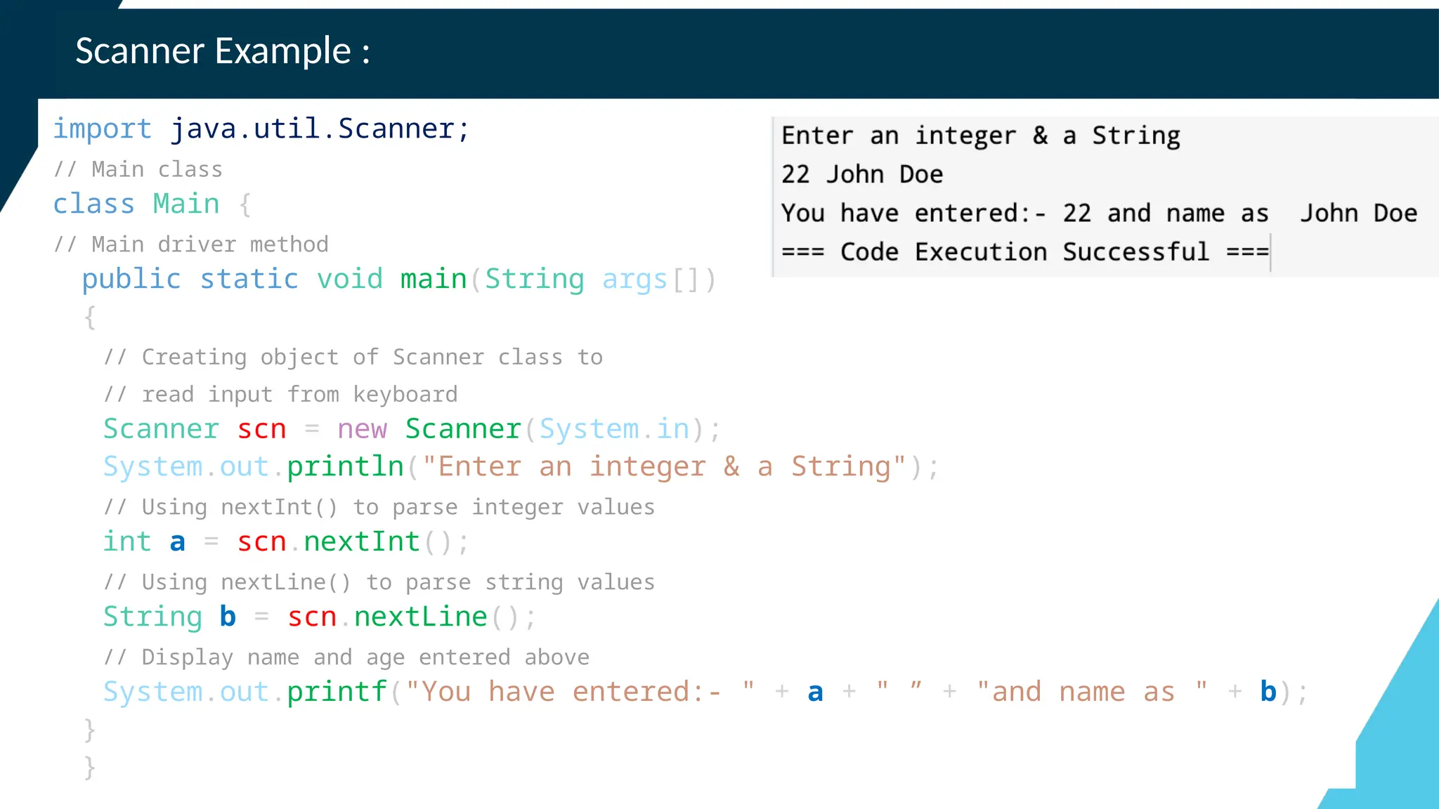 Scanner Example :
import java.util.Scanner;
// Main class
class Main {
// Main driver method
public static void main(String args[])
{
// Creating object of Scanner class to
// read input from keyboard
Scanner scn = new Scanner(System.in);
System.out.println("Enter an integer & a String");
// Using nextInt() to parse integer values
int a = scn.nextInt();
// Using nextLine() to parse string values
String b = scn.nextLine();
// Display name and age entered above
System.out.printf("You have entered:- " + a + " ” + "and name as " + b);
}
}
 