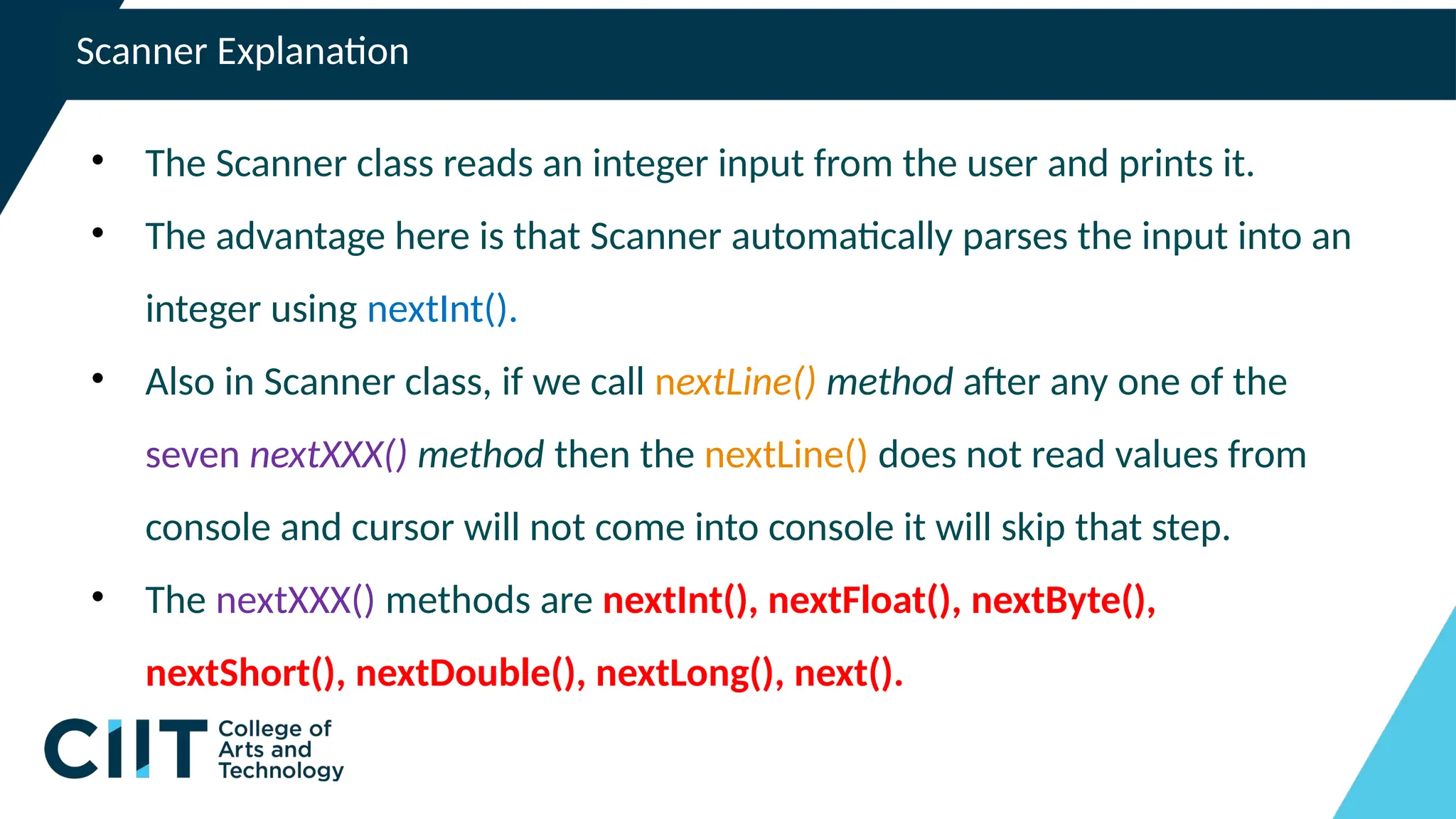 Scanner Explanation
• The Scanner class reads an integer input from the user and prints it.
• The advantage here is that Scanner automatically parses the input into an
integer using nextInt().
• Also in Scanner class, if we call nextLine() method after any one of the
seven nextXXX() method then the nextLine() does not read values from
console and cursor will not come into console it will skip that step.
• The nextXXX() methods are nextInt(), nextFloat(), nextByte(),
nextShort(), nextDouble(), nextLong(), next().
 