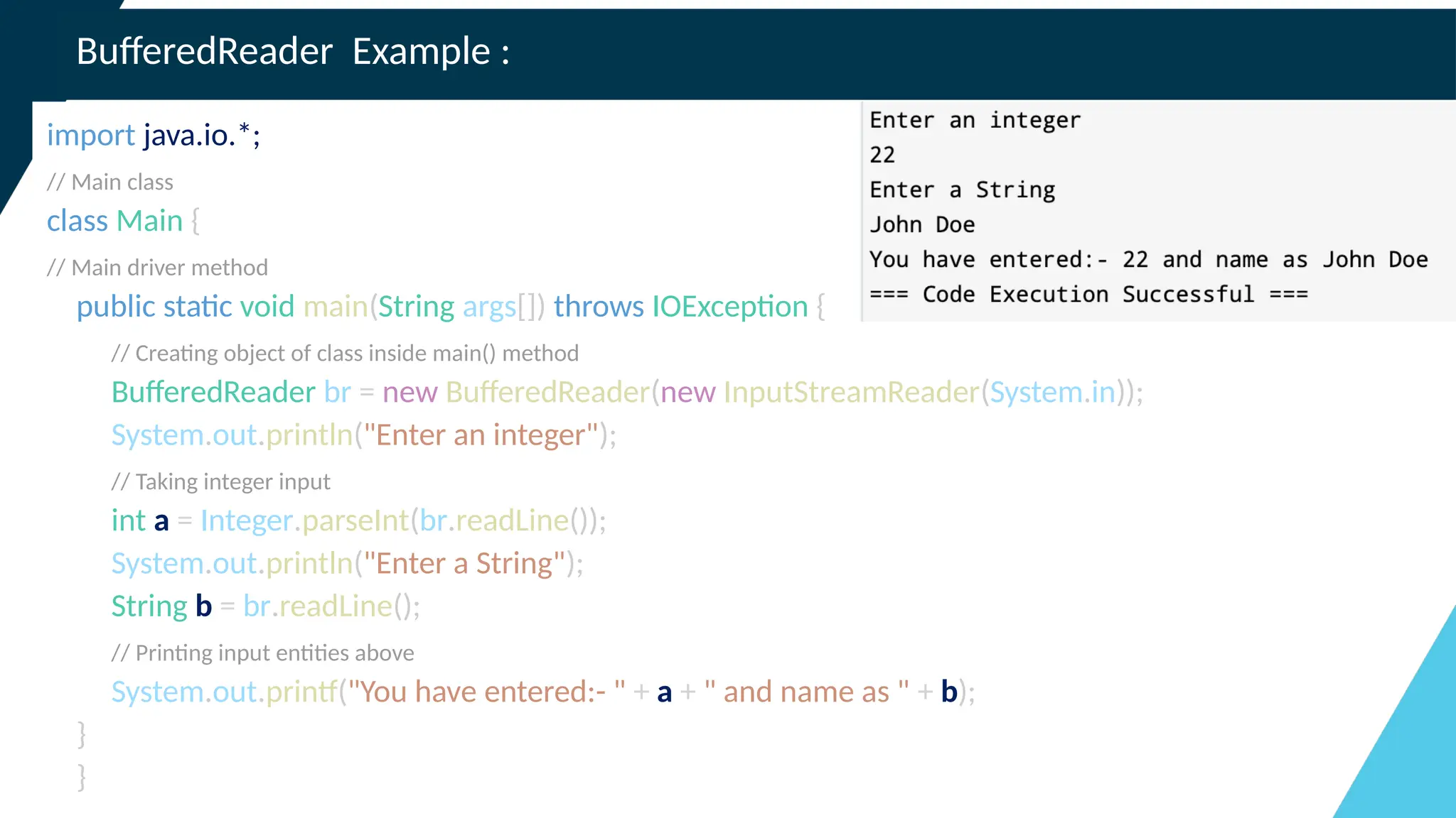 BufferedReader Example :
import java.io.*;
// Main class
class Main {
// Main driver method
public static void main(String args[]) throws IOException {
// Creating object of class inside main() method
BufferedReader br = new BufferedReader(new InputStreamReader(System.in));
System.out.println("Enter an integer");
// Taking integer input
int a = Integer.parseInt(br.readLine());
System.out.println("Enter a String");
String b = br.readLine();
// Printing input entities above
System.out.printf("You have entered:- " + a + " and name as " + b);
}
}
 