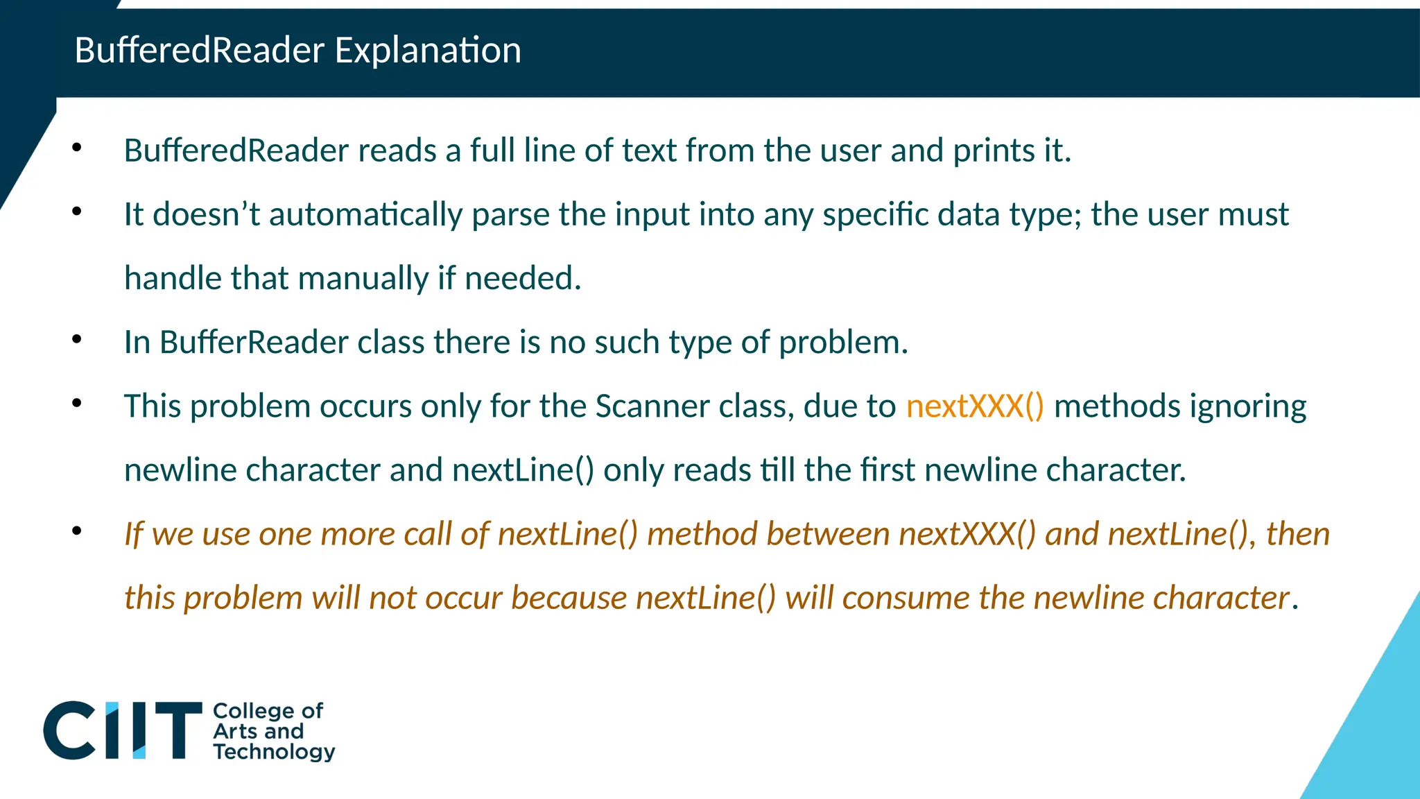BufferedReader Explanation
• BufferedReader reads a full line of text from the user and prints it.
• It doesn’t automatically parse the input into any specific data type; the user must
handle that manually if needed.
• In BufferReader class there is no such type of problem.
• This problem occurs only for the Scanner class, due to nextXXX() methods ignoring
newline character and nextLine() only reads till the first newline character.
• If we use one more call of nextLine() method between nextXXX() and nextLine(), then
this problem will not occur because nextLine() will consume the newline character.
 