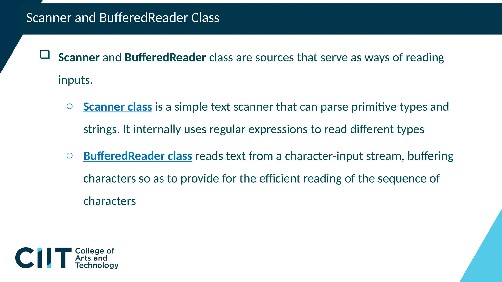 Scanner and BufferedReader Class
 Scanner and BufferedReader class are sources that serve as ways of reading
inputs.
o Scanner class is a simple text scanner that can parse primitive types and
strings. It internally uses regular expressions to read different types
o BufferedReader class reads text from a character-input stream, buffering
characters so as to provide for the efficient reading of the sequence of
characters
 