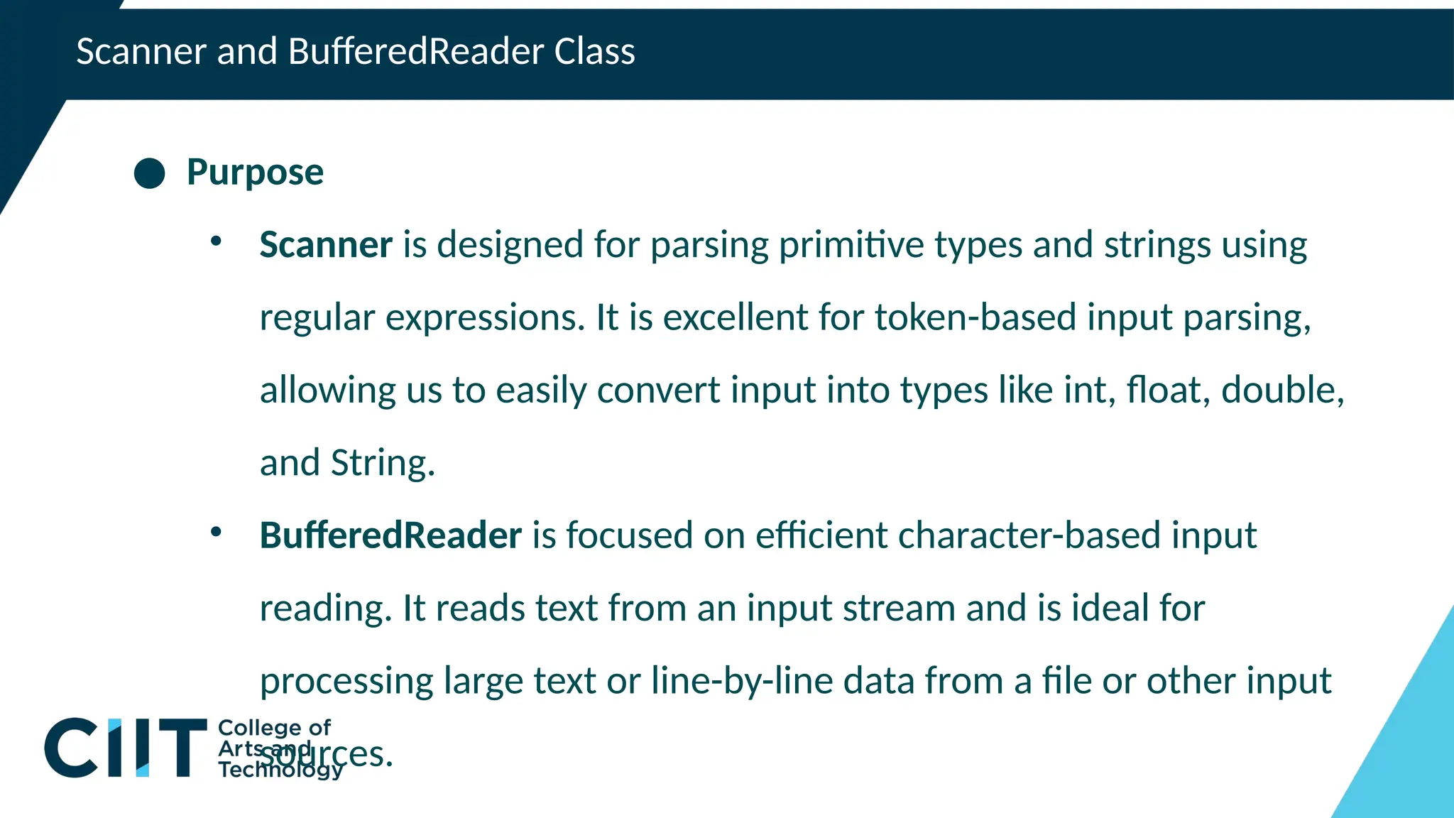 Scanner and BufferedReader Class
● Purpose
• Scanner is designed for parsing primitive types and strings using
regular expressions. It is excellent for token-based input parsing,
allowing us to easily convert input into types like int, float, double,
and String.
• BufferedReader is focused on efficient character-based input
reading. It reads text from an input stream and is ideal for
processing large text or line-by-line data from a file or other input
sources.
 