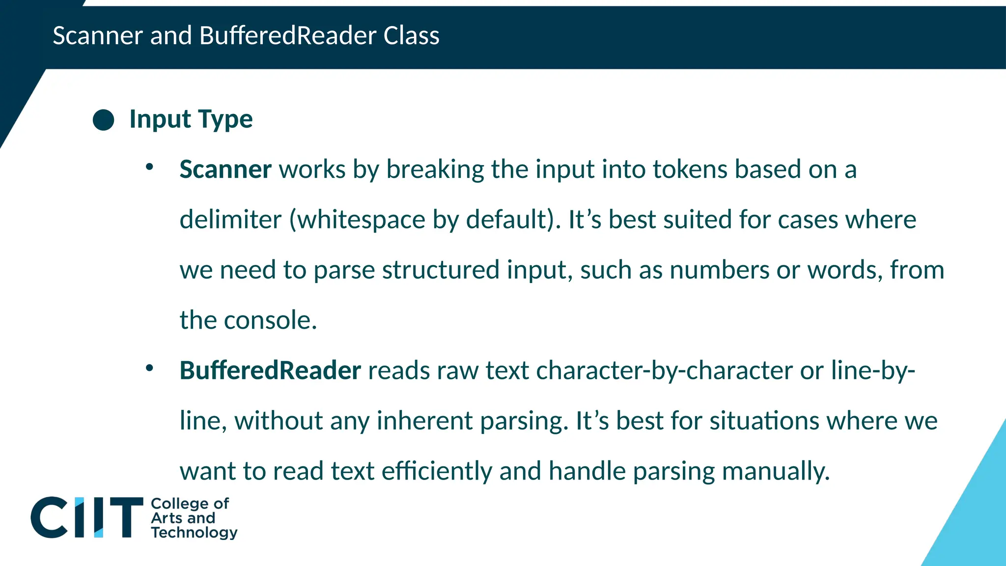 Scanner and BufferedReader Class
● Input Type
• Scanner works by breaking the input into tokens based on a
delimiter (whitespace by default). It’s best suited for cases where
we need to parse structured input, such as numbers or words, from
the console.
• BufferedReader reads raw text character-by-character or line-by-
line, without any inherent parsing. It’s best for situations where we
want to read text efficiently and handle parsing manually.
 