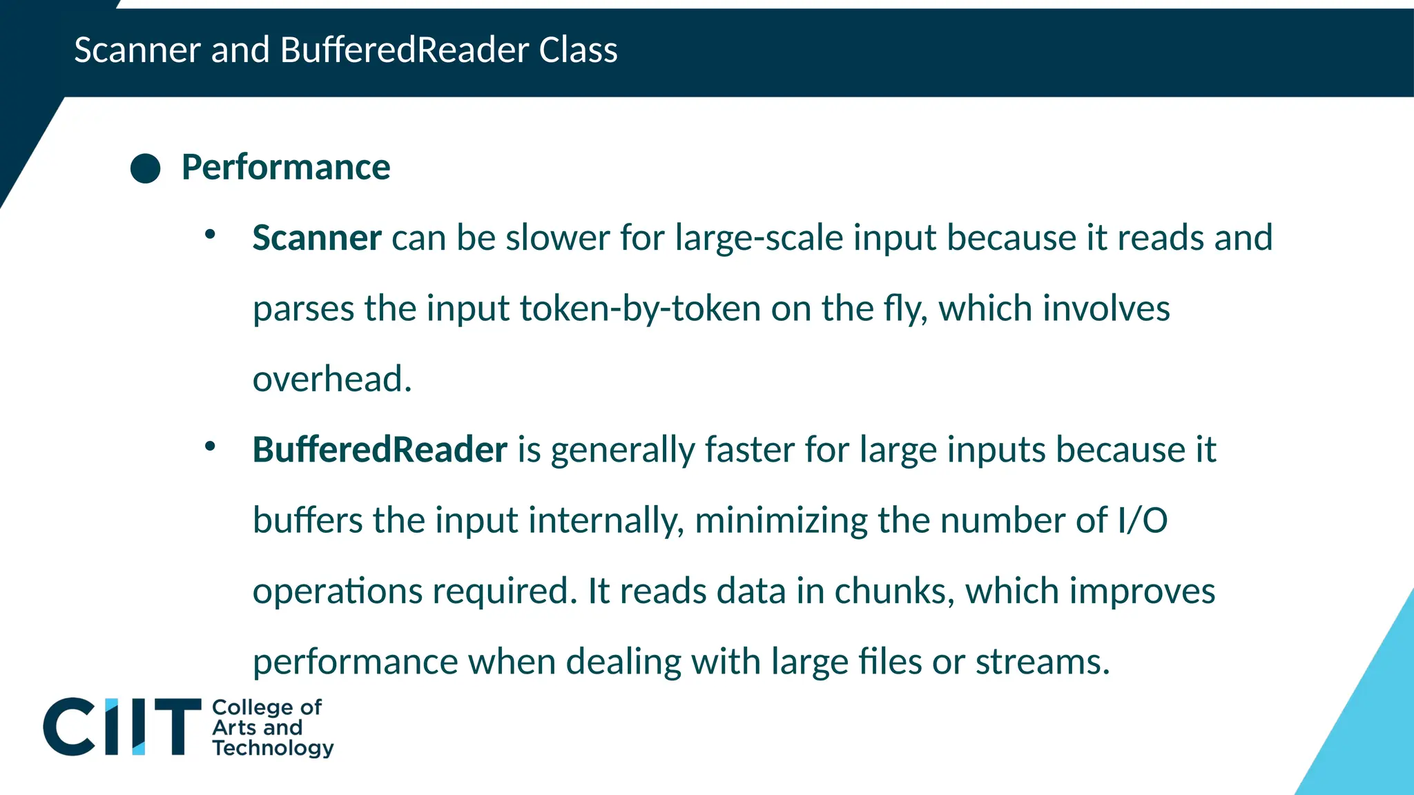 Scanner and BufferedReader Class
● Performance
• Scanner can be slower for large-scale input because it reads and
parses the input token-by-token on the fly, which involves
overhead.
• BufferedReader is generally faster for large inputs because it
buffers the input internally, minimizing the number of I/O
operations required. It reads data in chunks, which improves
performance when dealing with large files or streams.
 