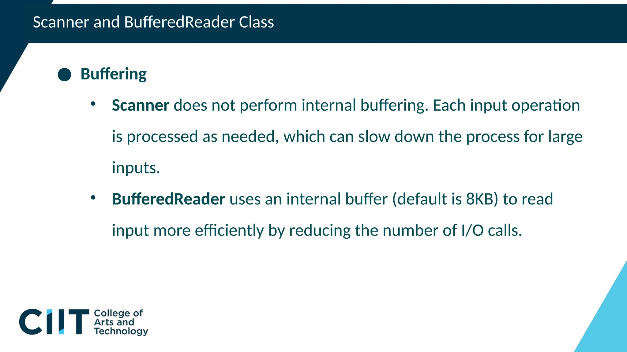 Scanner and BufferedReader Class
● Buffering
• Scanner does not perform internal buffering. Each input operation
is processed as needed, which can slow down the process for large
inputs.
• BufferedReader uses an internal buffer (default is 8KB) to read
input more efficiently by reducing the number of I/O calls.
 