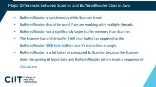 Major Differences between Scanner and BufferedReader Class in Java
• BufferedReader is synchronous while Scanner is not.
• BufferedReader should be used if we are working with multiple threads.
• BufferedReader has a significantly larger buffer memory than Scanner.
• The Scanner has a little buffer (1KB char buffer) as opposed to the
BufferedReader (8KB byte buffer), but it’s more than enough.
• BufferedReader is a bit faster as compared to Scanner because the Scanner
does the parsing of input data and BufferedReader simply reads a sequence of
characters.
 