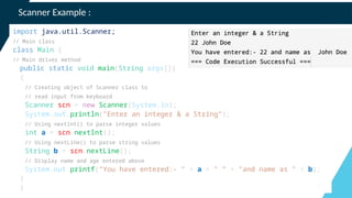 Scanner Example :
import java.util.Scanner;
// Main class
class Main {
// Main driver method
public static void main(String args[])
{
// Creating object of Scanner class to
// read input from keyboard
Scanner scn = new Scanner(System.in);
System.out.println("Enter an integer & a String");
// Using nextInt() to parse integer values
int a = scn.nextInt();
// Using nextLine() to parse string values
String b = scn.nextLine();
// Display name and age entered above
System.out.printf("You have entered:- " + a + " ” + "and name as " + b);
}
}
 