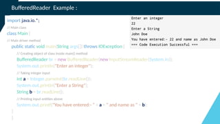 BufferedReader Example :
import java.io.*;
// Main class
class Main {
// Main driver method
public static void main(String args[]) throws IOException {
// Creating object of class inside main() method
BufferedReader br = new BufferedReader(new InputStreamReader(System.in));
System.out.println("Enter an integer");
// Taking integer input
int a = Integer.parseInt(br.readLine());
System.out.println("Enter a String");
String b = br.readLine();
// Printing input entities above
System.out.printf("You have entered:- " + a + " and name as " + b);
}
}
 