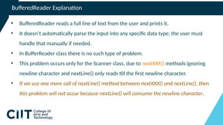 BufferedReader Explanation
• BufferedReader reads a full line of text from the user and prints it.
• It doesn’t automatically parse the input into any specific data type; the user must
handle that manually if needed.
• In BufferReader class there is no such type of problem.
• This problem occurs only for the Scanner class, due to nextXXX() methods ignoring
newline character and nextLine() only reads till the first newline character.
• If we use one more call of nextLine() method between nextXXX() and nextLine(), then
this problem will not occur because nextLine() will consume the newline character.
 