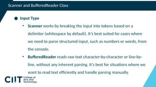 Scanner and BufferedReader Class
● Input Type
• Scanner works by breaking the input into tokens based on a
delimiter (whitespace by default). It’s best suited for cases where
we need to parse structured input, such as numbers or words, from
the console.
• BufferedReader reads raw text character-by-character or line-by-
line, without any inherent parsing. It’s best for situations where we
want to read text efficiently and handle parsing manually.
 