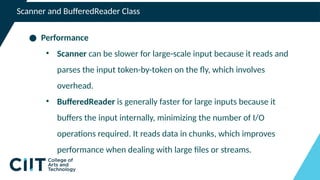 Scanner and BufferedReader Class
● Performance
• Scanner can be slower for large-scale input because it reads and
parses the input token-by-token on the fly, which involves
overhead.
• BufferedReader is generally faster for large inputs because it
buffers the input internally, minimizing the number of I/O
operations required. It reads data in chunks, which improves
performance when dealing with large files or streams.
 