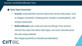 Scanner and BufferedReader Class
● Data Type Conversion
• Scanner automatically converts input into various data types, such
as integers (nextInt()), floating-point numbers (nextDouble()), and
strings (nextLine()).
• BufferedReader only reads raw text (as String). If we need to
convert the input into other data types, we must manually parse
the text using methods
like Integer.parseInt() or Double.parseDouble().
 