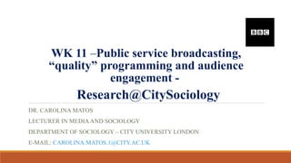 WK 11 –Public service broadcasting,
“quality” programming and audience
engagement -
Research@CitySociology
DR. CAROLINA MATOS
LECTURER IN MEDIAAND SOCIOLOGY
DEPARTMENT OF SOCIOLOGY – CITY UNIVERSITY LONDON
E-MAIL: CAROLINA.MATOS.1@CITY.AC.UK
 