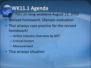 WK11.1 Agenda No class on long weekend August 13, 2010 Revised homework, Olympic evaluation Thai airways case practice for the revised homework! Airline Industry Overview by MIT Critical Factors Measurement Thai airways situation 1 MIB, BBA 2010 