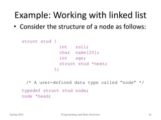 Example: Working with linked list
• Consider the structure of a node as follows:
struct stud {
int roll;
char name[25];
int age;
struct stud *next;
};
/* A user-defined data type called “node” */
typedef struct stud node;
node *head;
Spring 2012 Programming and Data Structure 16
 
