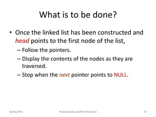 What is to be done?
• Once the linked list has been constructed and
head points to the first node of the list,
– Follow the pointers.
– Display the contents of the nodes as they are
traversed.
– Stop when the next pointer points to NULL.
Spring 2012 Programming and Data Structure 23
 