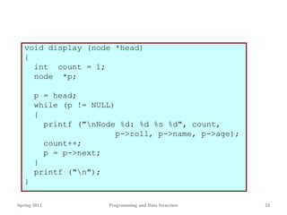 void display (node *head)
{
int count = 1;
node *p;
p = head;
while (p != NULL)
{
printf ("nNode %d: %d %s %d", count,
p->roll, p->name, p->age);
count++;
p = p->next;
}
printf ("n");
}
Spring 2012 Programming and Data Structure 24
 