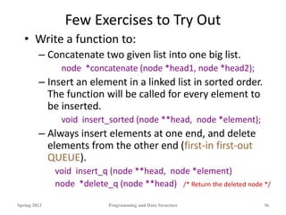 Few Exercises to Try Out
• Write a function to:
– Concatenate two given list into one big list.
node *concatenate (node *head1, node *head2);
– Insert an element in a linked list in sorted order.
The function will be called for every element to
be inserted.
void insert_sorted (node **head, node *element);
– Always insert elements at one end, and delete
elements from the other end (first-in first-out
QUEUE).
void insert_q (node **head, node *element)
node *delete_q (node **head) /* Return the deleted node */
Spring 2012 Programming and Data Structure 36
 