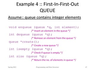 Example 4 :: First-In-First-Out
QUEUE
Assume:: queue contains integer elements
void enqueue (queue *q, int element);
/* Insert an element in the queue */
int dequeue (queue *q);
/* Remove an element from the queue */
queue *create();
/* Create a new queue */
int isempty (queue *q);
/* Check if queue is empty */
int size (queue *q);
/* Return the no. of elements in queue */
Spring 2012 Programming and Data Structure 47
 