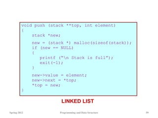 void push (stack **top, int element)
{
stack *new;
new = (stack *) malloc(sizeof(stack));
if (new == NULL)
{
printf (“n Stack is full”);
exit(-1);
}
new->value = element;
new->next = *top;
*top = new;
}
Spring 2012 Programming and Data Structure 59
LINKED LIST
 