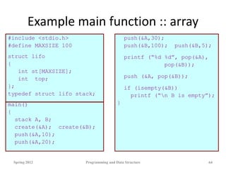 Example main function :: array
#include <stdio.h>
#define MAXSIZE 100
struct lifo
{
int st[MAXSIZE];
int top;
};
typedef struct lifo stack;
main()
{
stack A, B;
create(&A); create(&B);
push(&A,10);
push(&A,20);
push(&A,30);
push(&B,100); push(&B,5);
printf (“%d %d”, pop(&A),
pop(&B));
push (&A, pop(&B));
if (isempty(&B))
printf (“n B is empty”);
}
Spring 2012 Programming and Data Structure 64
 