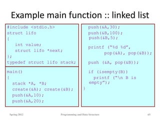 Example main function :: linked list
#include <stdio.h>
struct lifo
{
int value;
struct lifo *next;
};
typedef struct lifo stack;
main()
{
stack *A, *B;
create(&A); create(&B);
push(&A,10);
push(&A,20);
push(&A,30);
push(&B,100);
push(&B,5);
printf (“%d %d”,
pop(&A), pop(&B));
push (&A, pop(&B));
if (isempty(B))
printf (“n B is
empty”);
}
Spring 2012 Programming and Data Structure 65
 