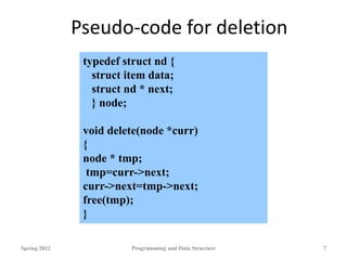 Pseudo-code for deletion
Spring 2012 Programming and Data Structure 7
typedef struct nd {
struct item data;
struct nd * next;
} node;
void delete(node *curr)
{
node * tmp;
tmp=curr->next;
curr->next=tmp->next;
free(tmp);
}
 