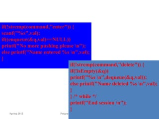 Spring 2012 Programming and Data Structure 75
if(!strcmp(command,"enter")) {
scanf("%s",val);
if((enqueue(&q,val)==NULL))
printf("No more pushing please n");
else printf("Name entered %s n",val);
}
if(!strcmp(command,"delete")) {
if(!isEmpty(&q))
printf("%s n",dequeue(&q,val));
else printf("Name deleted %s n",val);
}
} /* while */
printf("End session n");
}
 