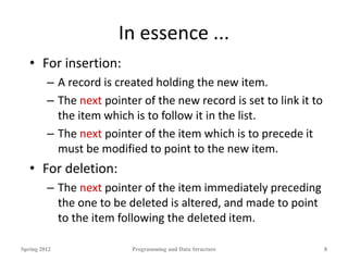 In essence ...
• For insertion:
– A record is created holding the new item.
– The next pointer of the new record is set to link it to
the item which is to follow it in the list.
– The next pointer of the item which is to precede it
must be modified to point to the new item.
• For deletion:
– The next pointer of the item immediately preceding
the one to be deleted is altered, and made to point
to the item following the deleted item.
Spring 2012 Programming and Data Structure 8
 