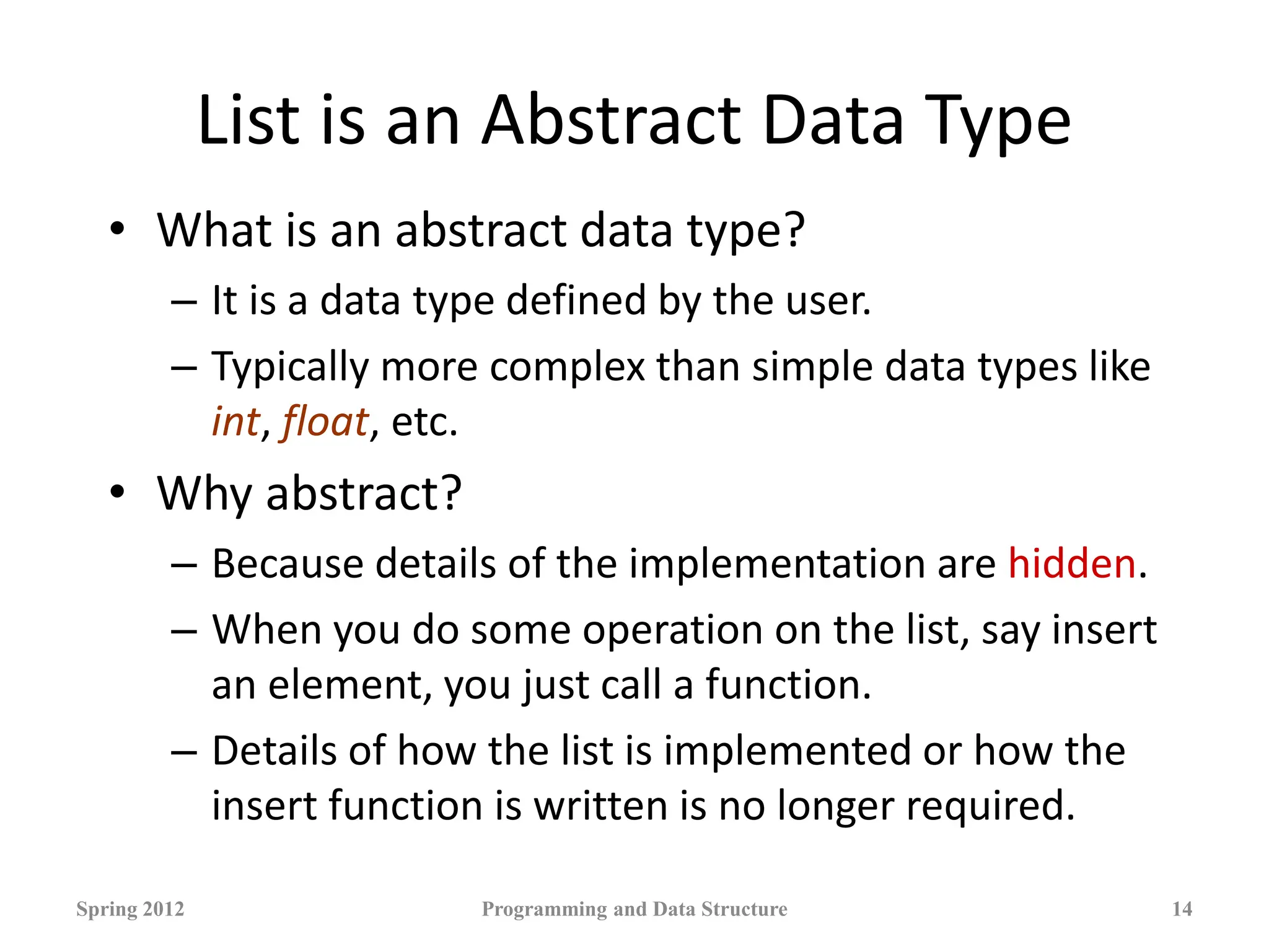 List is an Abstract Data Type
• What is an abstract data type?
– It is a data type defined by the user.
– Typically more complex than simple data types like
int, float, etc.
• Why abstract?
– Because details of the implementation are hidden.
– When you do some operation on the list, say insert
an element, you just call a function.
– Details of how the list is implemented or how the
insert function is written is no longer required.
Spring 2012 Programming and Data Structure 14
 