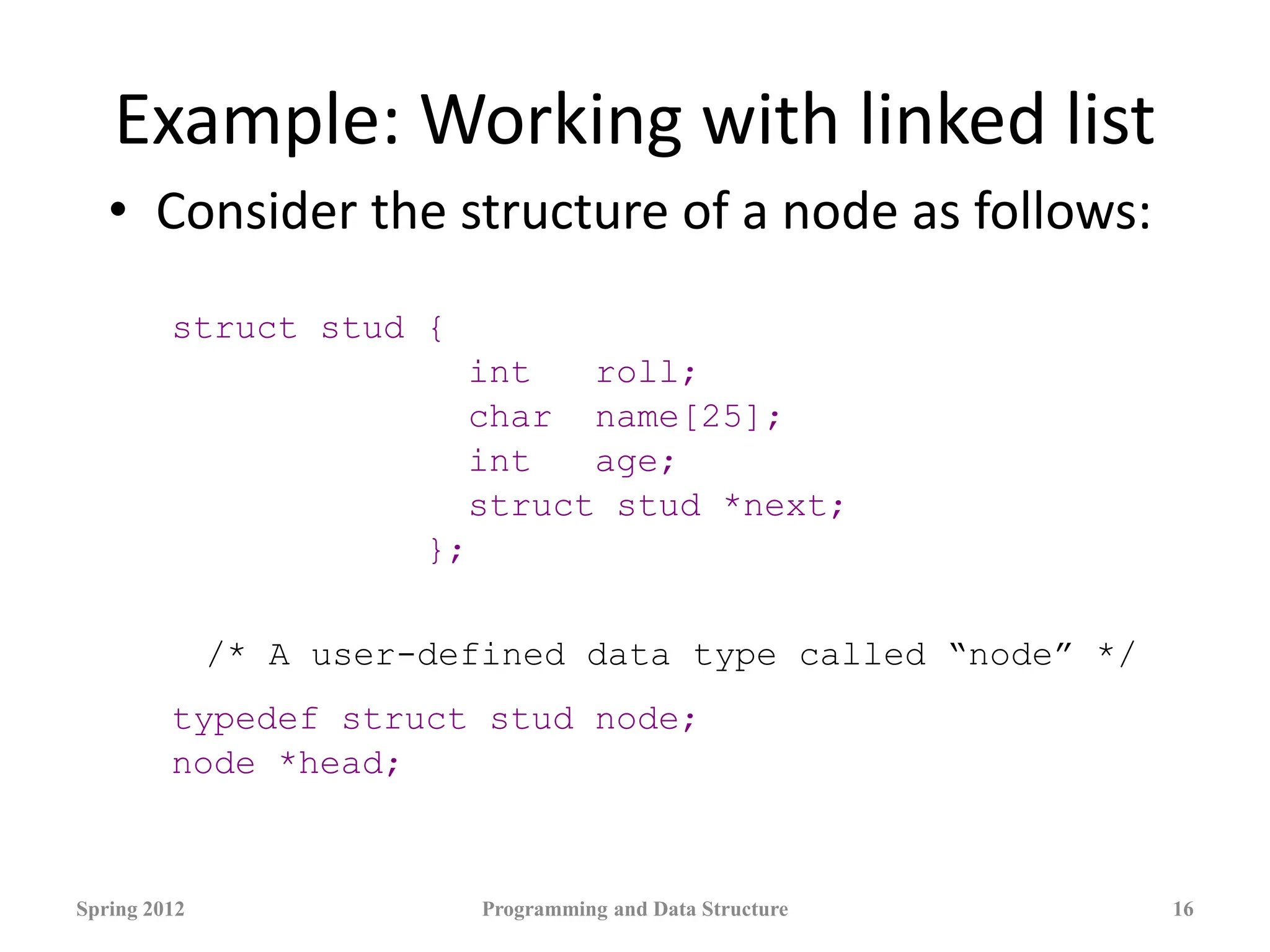 Example: Working with linked list
• Consider the structure of a node as follows:
struct stud {
int roll;
char name[25];
int age;
struct stud *next;
};
/* A user-defined data type called “node” */
typedef struct stud node;
node *head;
Spring 2012 Programming and Data Structure 16
 