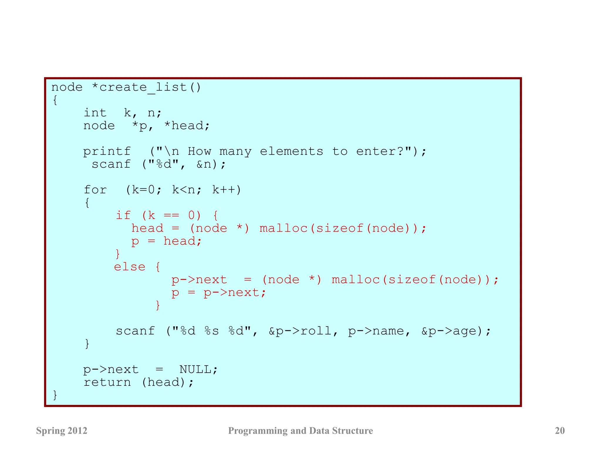 node *create_list()
{
int k, n;
node *p, *head;
printf ("n How many elements to enter?");
scanf ("%d", &n);
for (k=0; k<n; k++)
{
if (k == 0) {
head = (node *) malloc(sizeof(node));
p = head;
}
else {
p->next = (node *) malloc(sizeof(node));
p = p->next;
}
scanf ("%d %s %d", &p->roll, p->name, &p->age);
}
p->next = NULL;
return (head);
}
Spring 2012 Programming and Data Structure 20
 