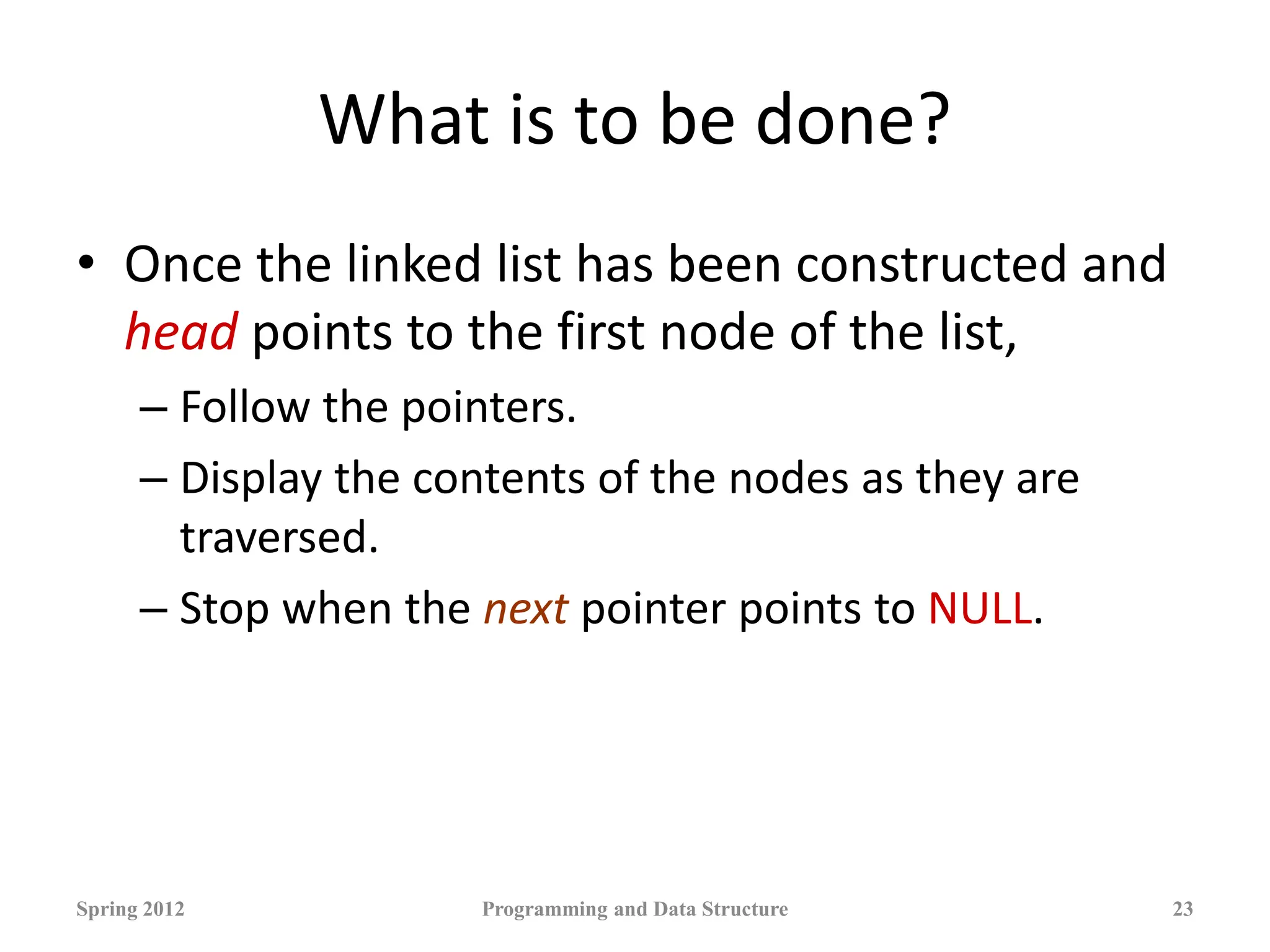 What is to be done?
• Once the linked list has been constructed and
head points to the first node of the list,
– Follow the pointers.
– Display the contents of the nodes as they are
traversed.
– Stop when the next pointer points to NULL.
Spring 2012 Programming and Data Structure 23
 