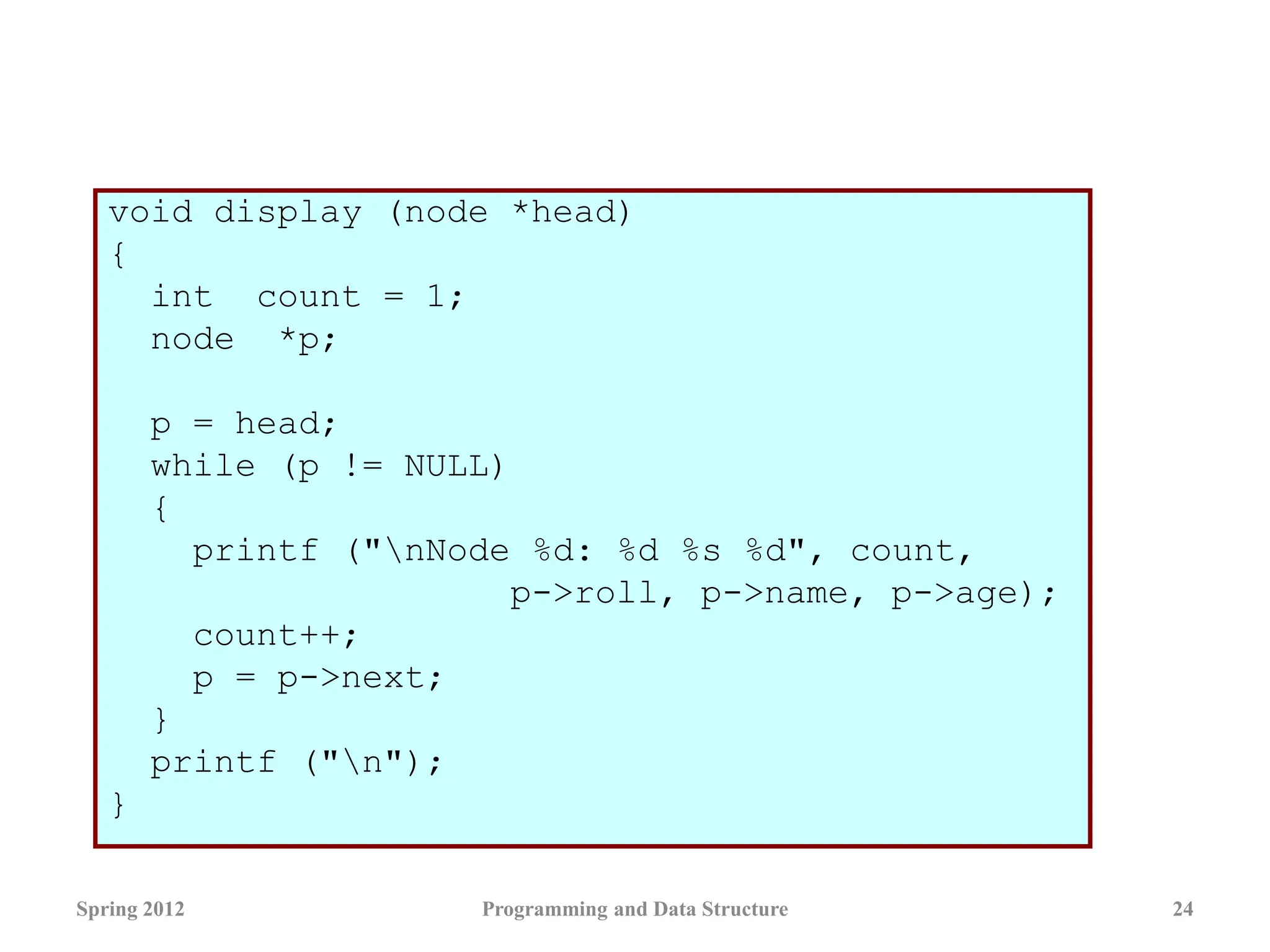 void display (node *head)
{
int count = 1;
node *p;
p = head;
while (p != NULL)
{
printf ("nNode %d: %d %s %d", count,
p->roll, p->name, p->age);
count++;
p = p->next;
}
printf ("n");
}
Spring 2012 Programming and Data Structure 24
 