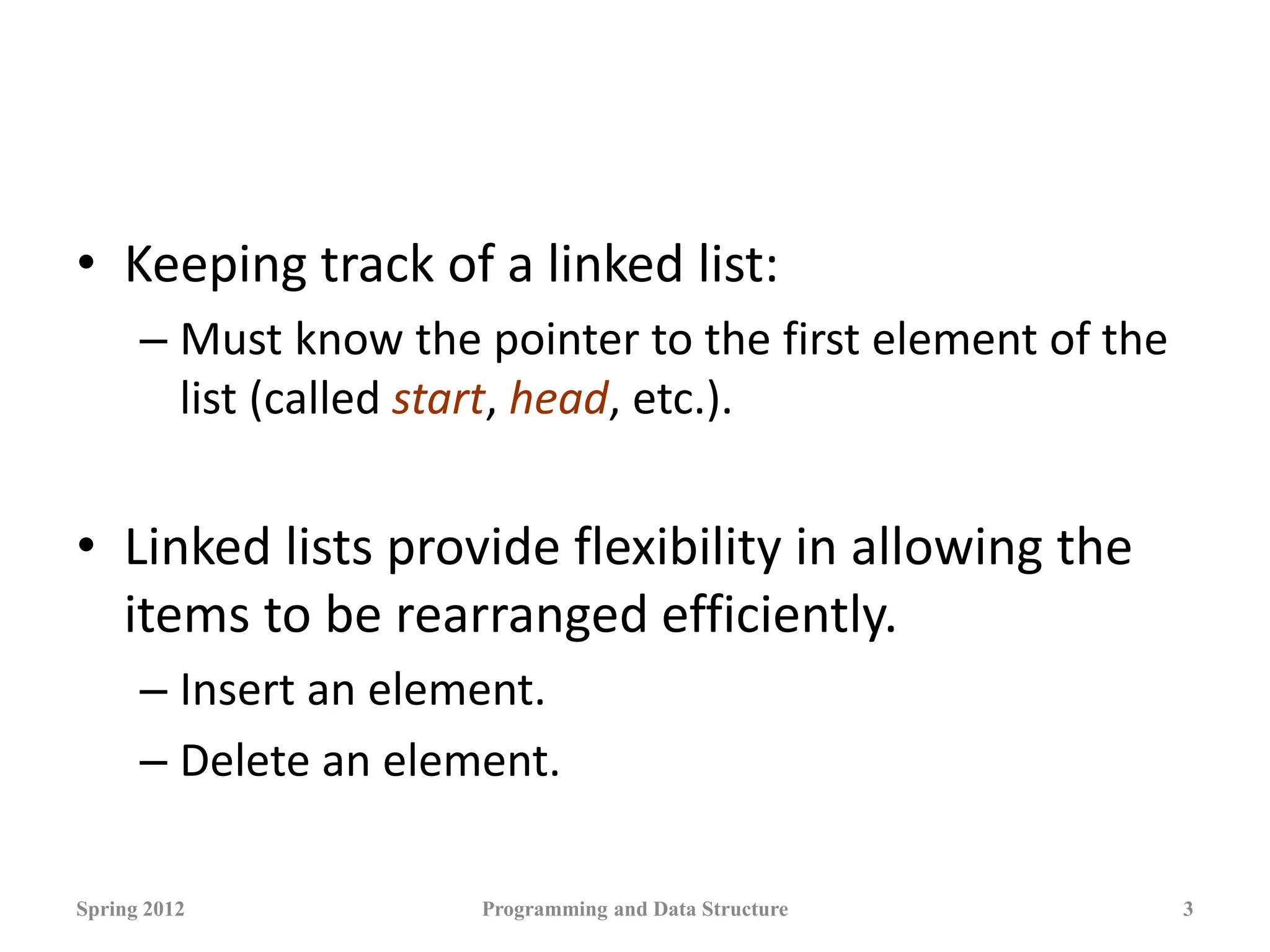 • Keeping track of a linked list:
– Must know the pointer to the first element of the
list (called start, head, etc.).
• Linked lists provide flexibility in allowing the
items to be rearranged efficiently.
– Insert an element.
– Delete an element.
Spring 2012 Programming and Data Structure 3
 