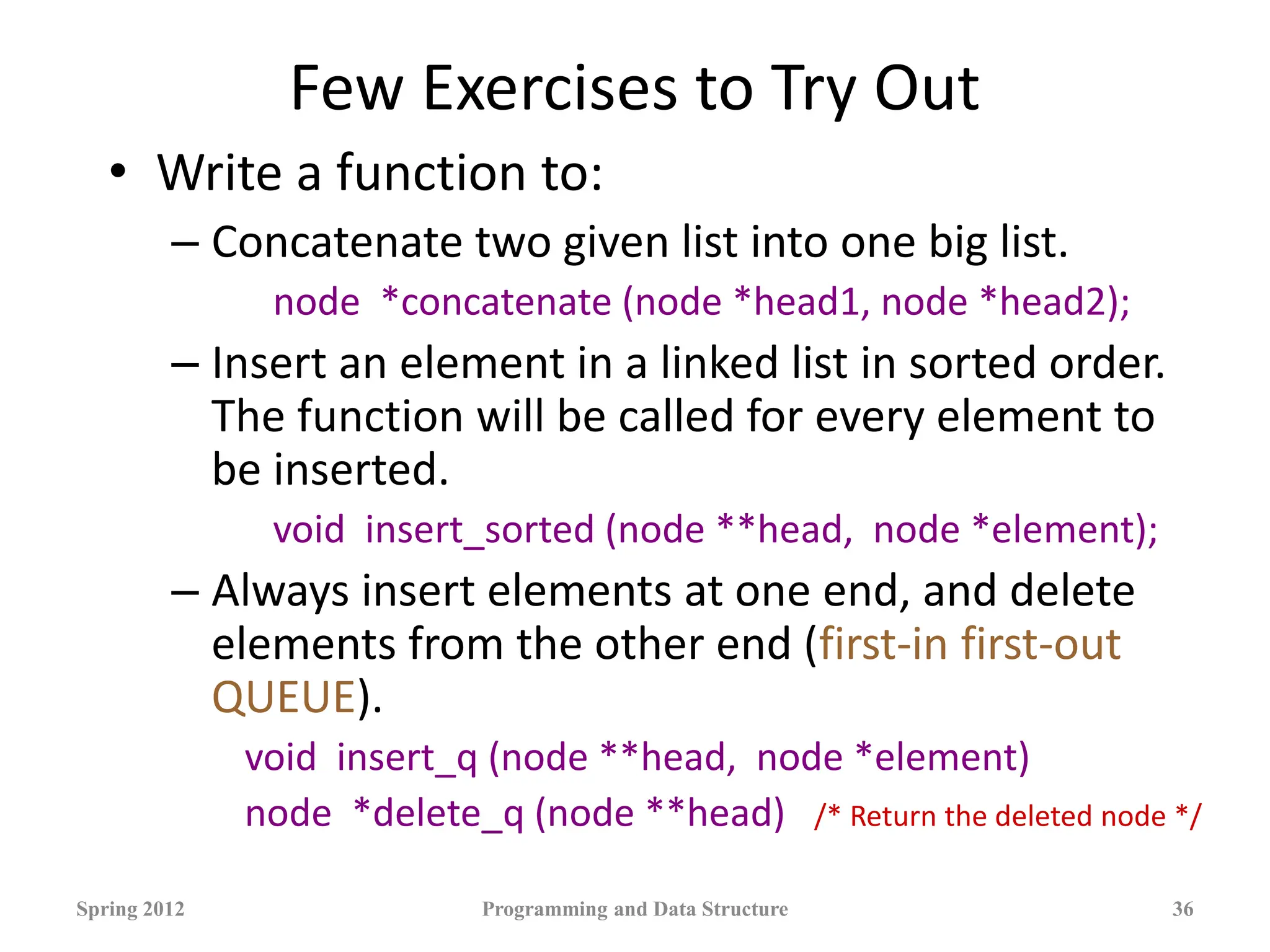 Few Exercises to Try Out
• Write a function to:
– Concatenate two given list into one big list.
node *concatenate (node *head1, node *head2);
– Insert an element in a linked list in sorted order.
The function will be called for every element to
be inserted.
void insert_sorted (node **head, node *element);
– Always insert elements at one end, and delete
elements from the other end (first-in first-out
QUEUE).
void insert_q (node **head, node *element)
node *delete_q (node **head) /* Return the deleted node */
Spring 2012 Programming and Data Structure 36
 