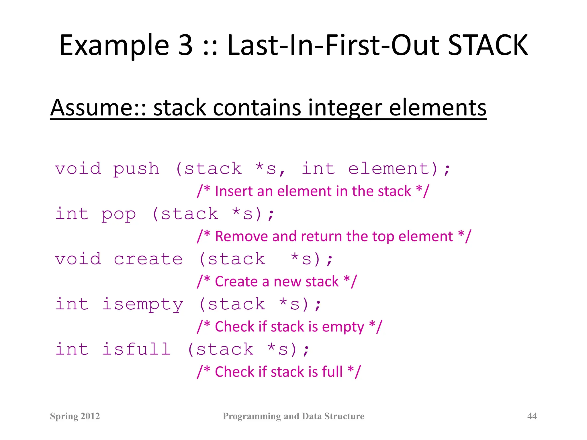 Example 3 :: Last-In-First-Out STACK
Assume:: stack contains integer elements
void push (stack *s, int element);
/* Insert an element in the stack */
int pop (stack *s);
/* Remove and return the top element */
void create (stack *s);
/* Create a new stack */
int isempty (stack *s);
/* Check if stack is empty */
int isfull (stack *s);
/* Check if stack is full */
Spring 2012 Programming and Data Structure 44
 