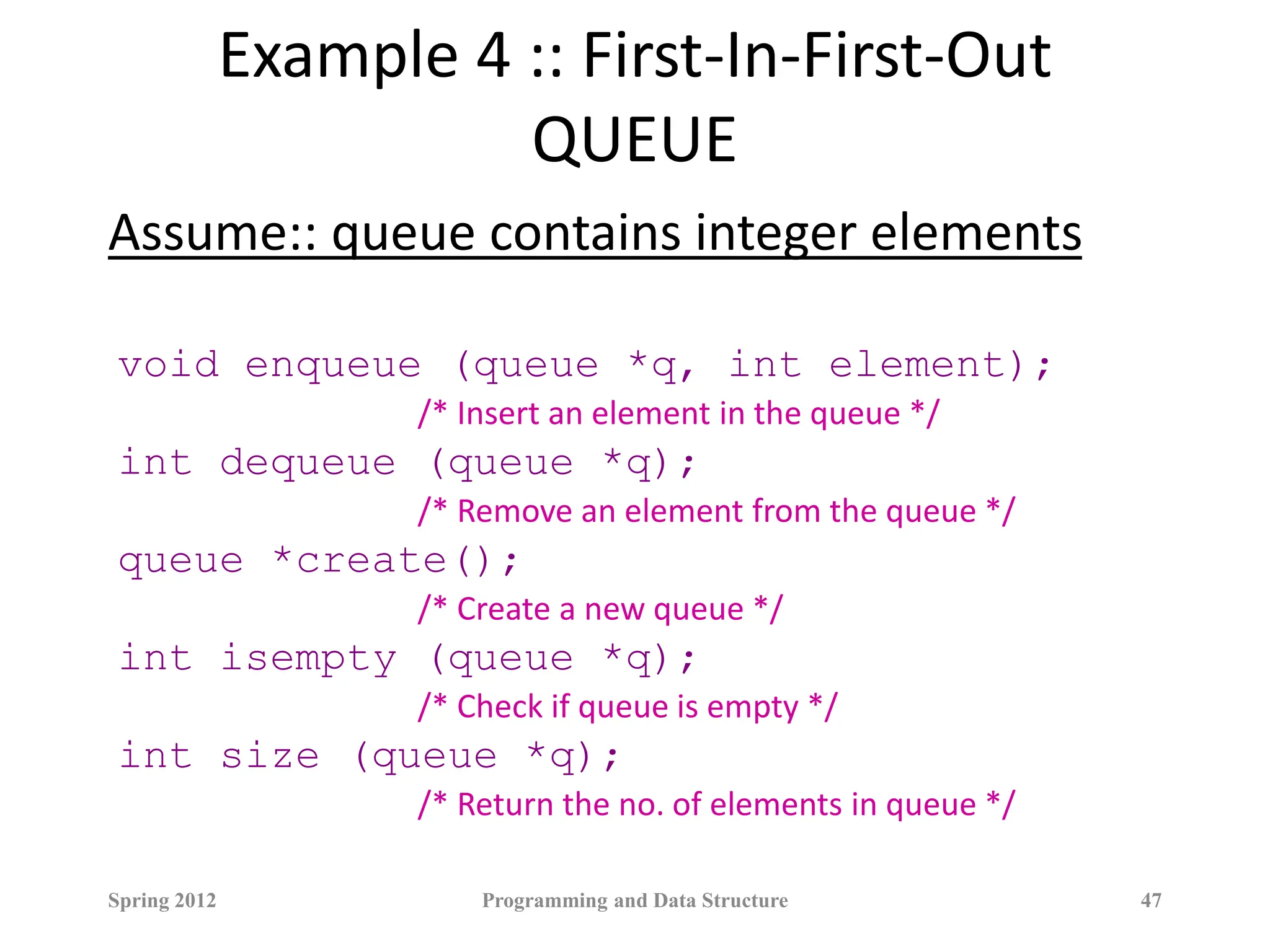 Example 4 :: First-In-First-Out
QUEUE
Assume:: queue contains integer elements
void enqueue (queue *q, int element);
/* Insert an element in the queue */
int dequeue (queue *q);
/* Remove an element from the queue */
queue *create();
/* Create a new queue */
int isempty (queue *q);
/* Check if queue is empty */
int size (queue *q);
/* Return the no. of elements in queue */
Spring 2012 Programming and Data Structure 47
 