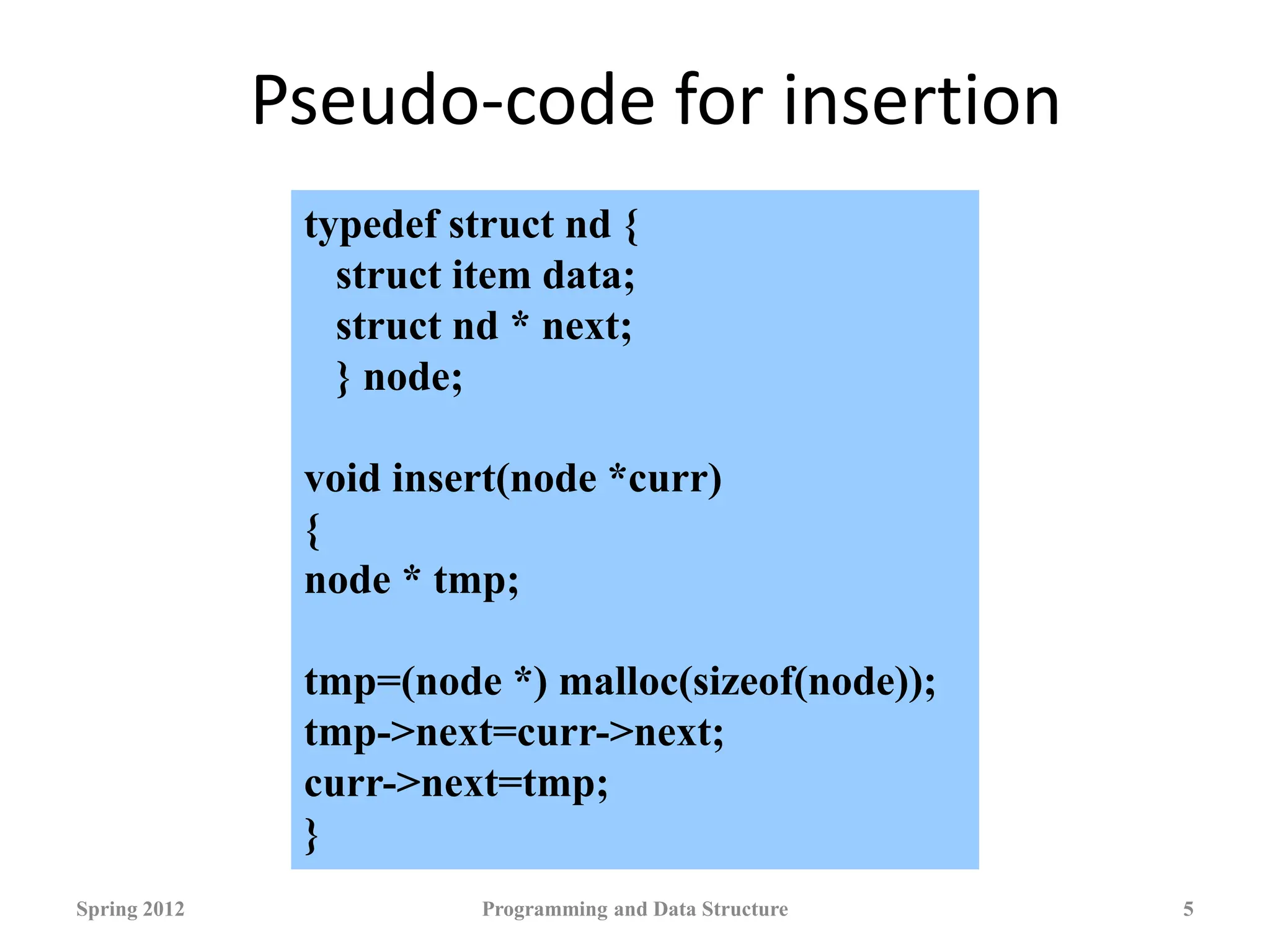 Pseudo-code for insertion
Spring 2012 Programming and Data Structure 5
typedef struct nd {
struct item data;
struct nd * next;
} node;
void insert(node *curr)
{
node * tmp;
tmp=(node *) malloc(sizeof(node));
tmp->next=curr->next;
curr->next=tmp;
}
 