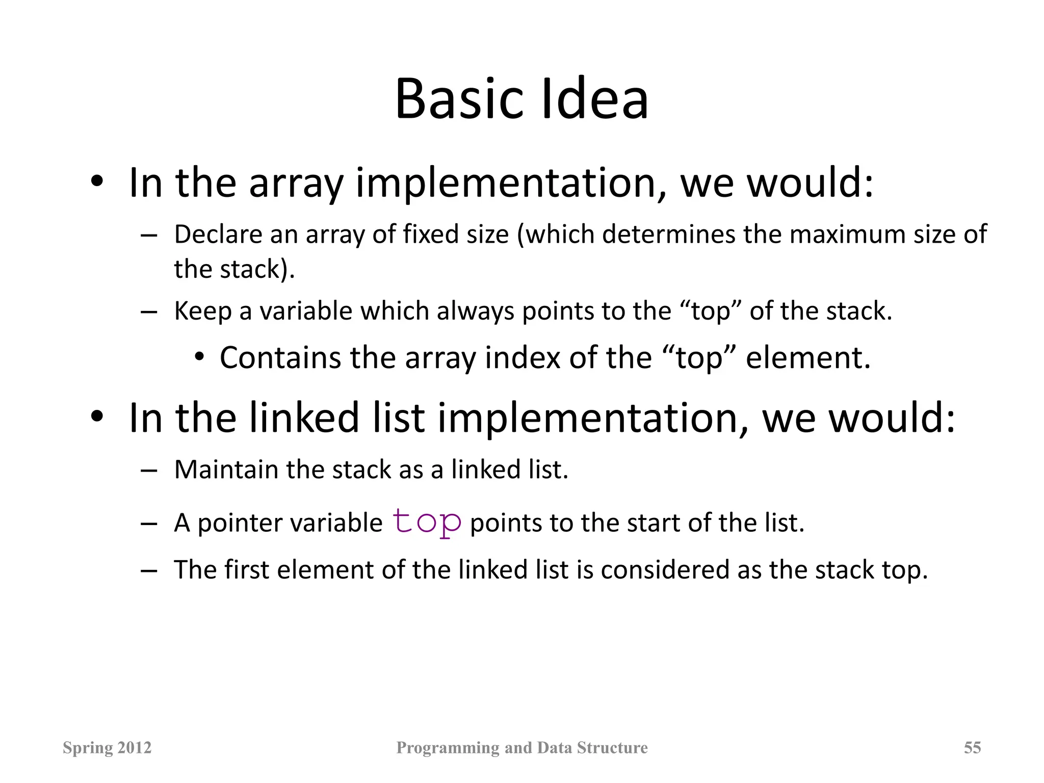 Basic Idea
• In the array implementation, we would:
– Declare an array of fixed size (which determines the maximum size of
the stack).
– Keep a variable which always points to the “top” of the stack.
• Contains the array index of the “top” element.
• In the linked list implementation, we would:
– Maintain the stack as a linked list.
– A pointer variable top points to the start of the list.
– The first element of the linked list is considered as the stack top.
Spring 2012 Programming and Data Structure 55
 